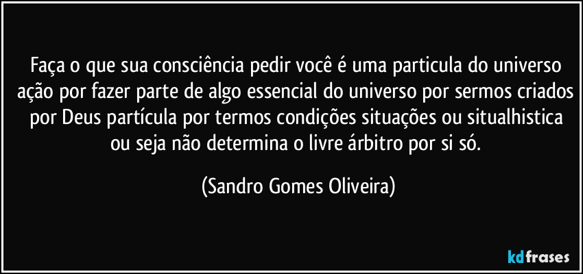 Faça o que sua consciência pedir você é uma particula do universo ação por fazer parte de algo essencial do universo por sermos criados por Deus partícula por termos condições situações ou situalhistica ou seja não determina o livre árbitro por si só. (Sandro Gomes Oliveira)