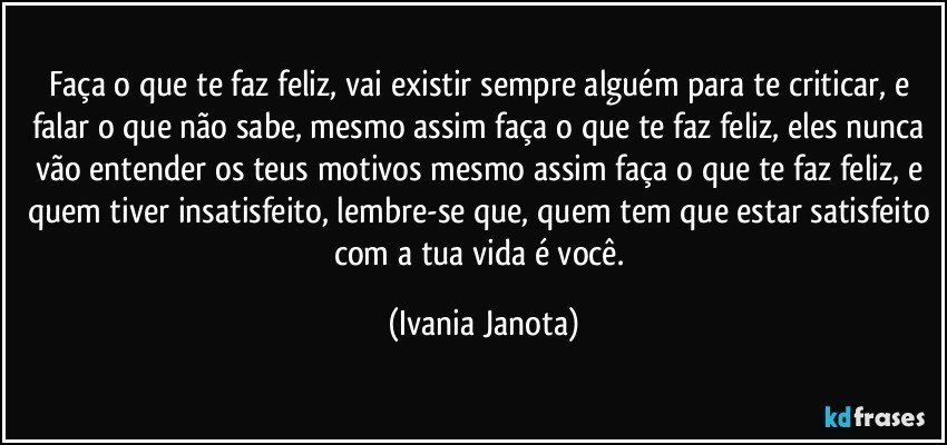 Faça o que te faz feliz, vai existir sempre alguém para te criticar, e falar o que não sabe, mesmo assim faça o que te faz feliz, eles nunca vão entender os teus motivos mesmo assim faça o que te faz feliz, e quem tiver insatisfeito, lembre-se que, quem tem que estar satisfeito com a tua vida é você. (Ivania Janota)