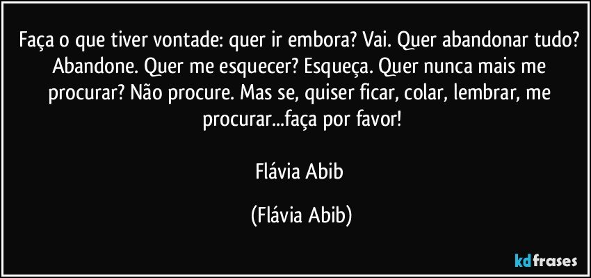 Faça o que tiver vontade: quer ir embora? Vai. Quer abandonar tudo? Abandone. Quer me esquecer? Esqueça. Quer nunca mais me procurar? Não procure. Mas se, quiser ficar, colar, lembrar, me procurar...faça por favor!

Flávia Abib (Flávia Abib)