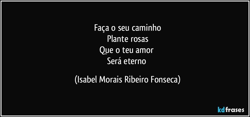Faça o seu caminho
Plante rosas
Que o teu amor 
Será eterno (Isabel Morais Ribeiro Fonseca)