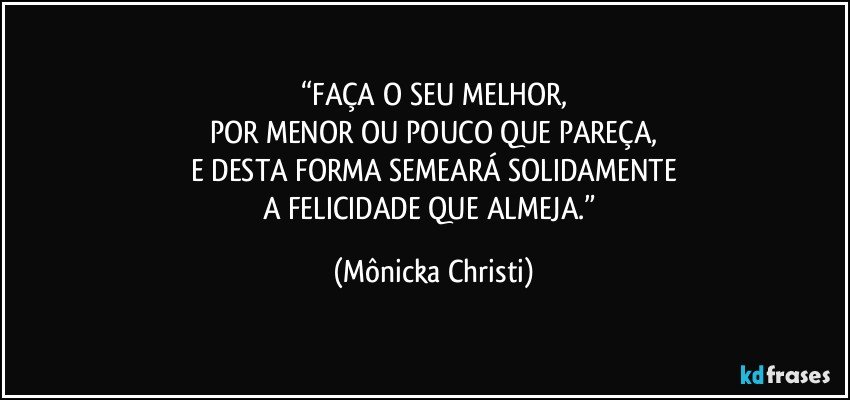 “FAÇA O SEU MELHOR,
POR MENOR OU POUCO QUE PAREÇA,
E DESTA FORMA SEMEARÁ SOLIDAMENTE
A FELICIDADE QUE ALMEJA.” (Mônicka Christi)