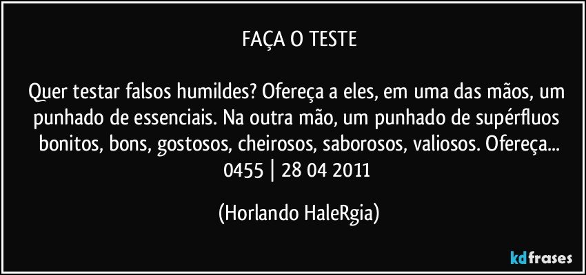 FAÇA O TESTE

Quer testar falsos humildes? Ofereça a eles, em uma das mãos, um punhado de essenciais. Na outra mão, um punhado de supérfluos bonitos, bons, gostosos, cheirosos, saborosos, valiosos. Ofereça...
0455 | 28/04/2011 (Horlando HaleRgia)