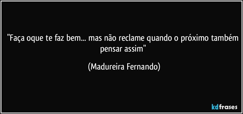 "Faça oque te faz bem... mas não reclame quando o próximo também pensar assim" (Madureira Fernando)