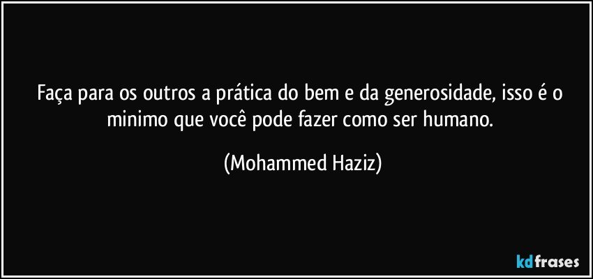 Faça para os outros a prática do bem e da generosidade, isso é o minimo que você pode fazer como ser humano. (Mohammed Haziz)