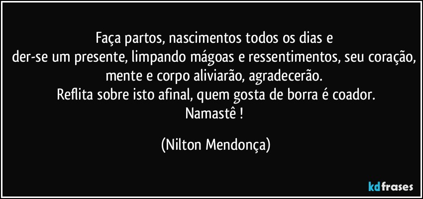 Faça partos, nascimentos todos os dias e 
der-se um presente, limpando mágoas e ressentimentos, seu coração, mente e  corpo aliviarão, agradecerão. 
Reflita sobre isto afinal, quem gosta de borra é coador.
Namastê ! (Nilton Mendonça)