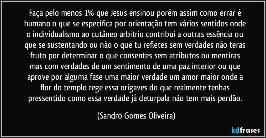 Faça pelo menos 1% que Jesus ensinou porém  assim como errar é humano o que se específica por orientação tem vários sentidos onde o individualismo ao cutâneo arbitrio contribui a outras essência ou que se sustentando ou não o que tu refletes sem verdades não teras fruto por determinar o que consentes sem atributos ou mentiras mas com verdades de um sentimento de uma paz interior ou que aprove por alguma fase uma maior verdade um amor maior onde a flor do templo rege essa origaves do que realmente tenhas pressentido como essa verdade já deturpala não tem mais perdão. (Sandro Gomes Oliveira)