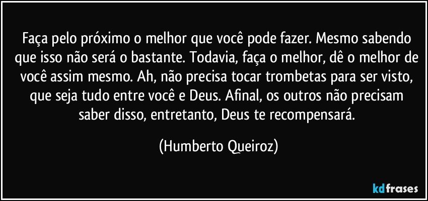 Faça pelo próximo o melhor que você pode fazer. Mesmo sabendo que isso não será o bastante. Todavia, faça o melhor, dê o melhor de você assim mesmo. Ah, não precisa tocar trombetas para ser visto, que seja tudo entre você e Deus. Afinal, os outros não precisam saber disso, entretanto, Deus te recompensará. (Humberto Queiroz)