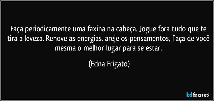 Faça periodicamente uma faxina na cabeça. Jogue fora tudo que te tira a leveza. Renove as energias, areje os pensamentos, Faça de você mesma o melhor lugar para se estar. (Edna Frigato)