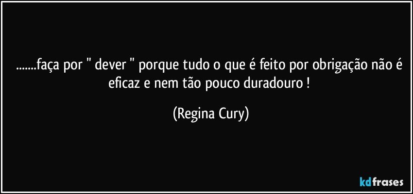 ...faça por " dever "  porque  tudo o que é feito por obrigação não é eficaz e nem tão pouco duradouro ! (Regina Cury)