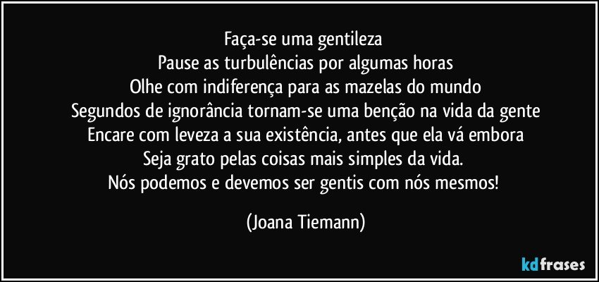 Faça-se uma gentileza 
Pause as turbulências por algumas horas
Olhe com indiferença para as mazelas do mundo
Segundos de ignorância tornam-se uma benção na vida da gente
Encare com leveza a sua existência, antes que ela vá embora
Seja grato pelas coisas mais simples da vida. 
Nós podemos e devemos ser gentis com nós mesmos! (Joana Tiemann)