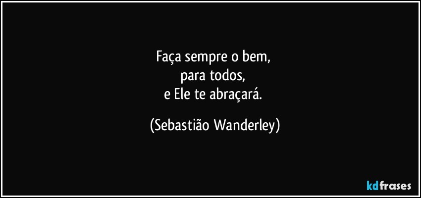 Faça sempre o bem, 
para todos, 
e Ele te abraçará. (Sebastião Wanderley)