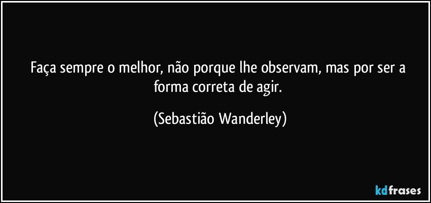 Faça sempre o melhor, não porque lhe observam, mas por ser a forma correta de agir. (Sebastião Wanderley)
