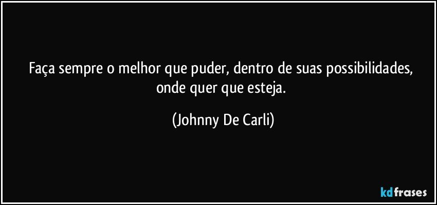 Faça sempre o melhor que puder, dentro de suas possibilidades, onde quer que esteja. (Johnny De Carli)