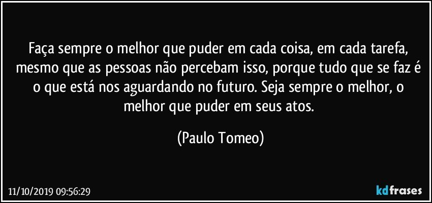 Faça sempre o melhor que puder em cada coisa, em cada tarefa, mesmo que as pessoas não percebam isso, porque tudo que se faz é o que está nos aguardando no futuro. Seja sempre o melhor, o melhor que puder em seus atos. (Paulo Tomeo)