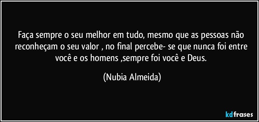 Faça sempre o seu melhor em tudo, mesmo que as pessoas não reconheçam o seu valor , no final percebe- se que nunca foi entre você e os homens ,sempre  foi você e Deus. (Nubia Almeida)