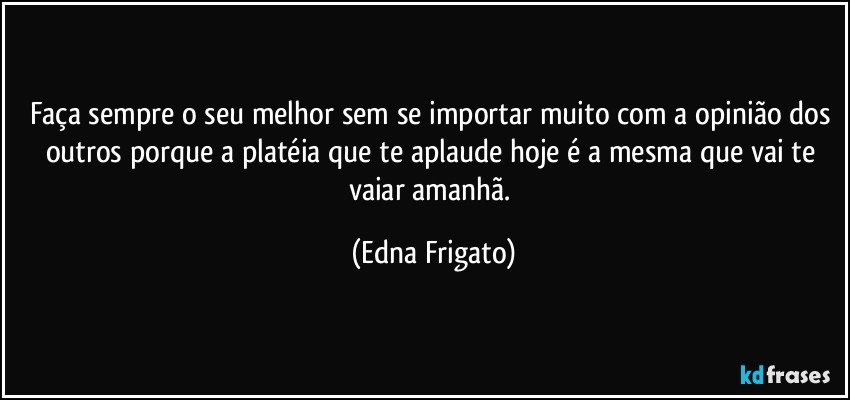 Faça sempre o seu melhor sem se importar muito com a opinião dos outros porque a platéia que te aplaude hoje é a mesma que vai te vaiar amanhã. (Edna Frigato)