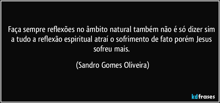 Faça sempre reflexões no âmbito natural também não é só dizer sim a tudo a reflexão espiritual atraí o sofrimento de fato porém Jesus sofreu mais. (Sandro Gomes Oliveira)