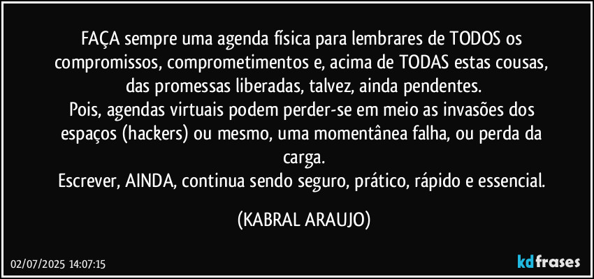 FAÇA sempre uma agenda física para lembrares de TODOS os compromissos, comprometimentos e, acima de TODAS estas cousas, das promessas liberadas, talvez, ainda pendentes.
Pois, agendas virtuais podem perder-se em meio as invasões dos espaços (hackers) ou mesmo, uma momentânea falha, ou perda da carga.
Escrever, AINDA, continua sendo seguro, prático, rápido e essencial. (KABRAL ARAUJO)