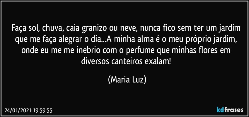 Faça sol, chuva, caia granizo ou neve, nunca fico sem ter um jardim que me faça alegrar o dia...A minha alma é o meu próprio jardim, onde eu me me inebrio com o perfume que minhas flores em diversos canteiros exalam! (Maria Luz)