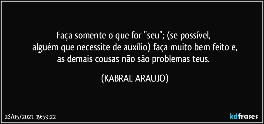 Faça somente o que for "seu"; (se possível, 
alguém que necessite de auxílio) faça muito bem feito e,
as demais cousas não são problemas teus. (KABRAL ARAUJO)