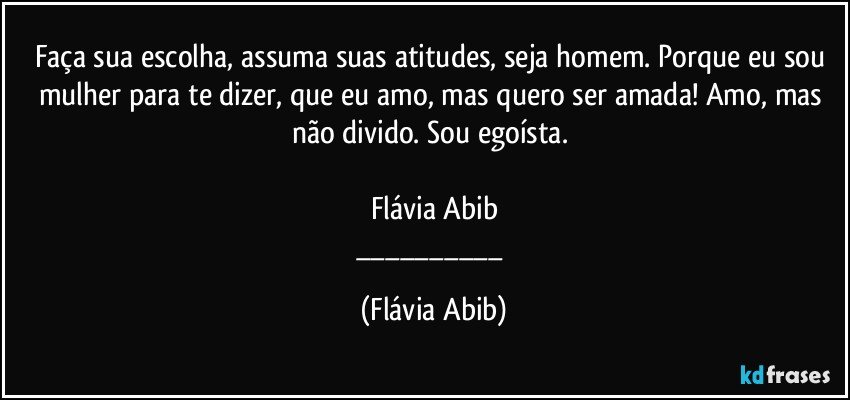 Faça sua escolha, assuma suas atitudes, seja homem. Porque eu sou mulher para te dizer, que eu amo, mas quero ser amada! Amo, mas não divido. Sou egoísta. 

Flávia Abib
___ (Flávia Abib)