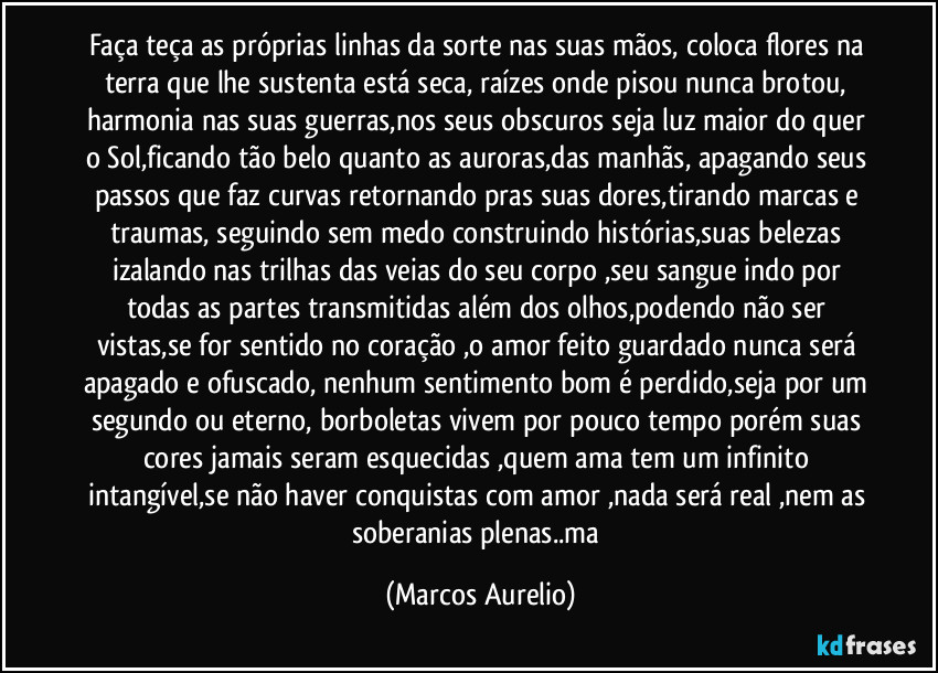 Faça teça as próprias linhas da sorte nas suas mãos, coloca flores na terra que lhe sustenta está seca, raízes onde pisou nunca brotou, harmonia nas suas guerras,nos seus obscuros seja luz maior do quer o Sol,ficando tão belo quanto as auroras,das manhãs, apagando seus passos que faz curvas retornando pras suas dores,tirando marcas e traumas, seguindo sem medo construindo histórias,suas belezas izalando nas trilhas das veias do seu corpo ,seu sangue indo por todas as partes transmitidas além dos olhos,podendo não ser vistas,se for sentido no coração ,o amor feito guardado  nunca será apagado e ofuscado, nenhum sentimento bom é perdido,seja por um segundo ou eterno, borboletas vivem por pouco tempo porém suas cores jamais seram esquecidas ,quem ama tem um infinito intangível,se não haver conquistas com amor ,nada será real ,nem as soberanias plenas..ma (Marcos Aurelio)