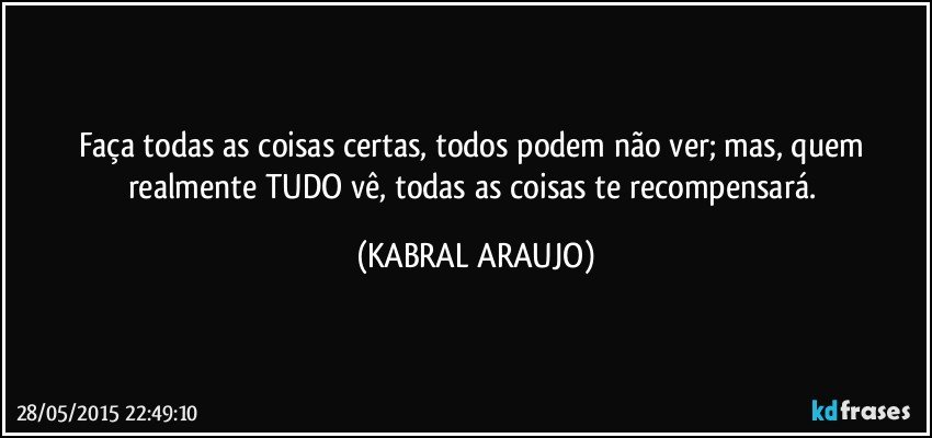 Faça todas as coisas certas, todos podem não ver; mas, quem realmente TUDO vê, todas as coisas te recompensará. (KABRAL ARAUJO)