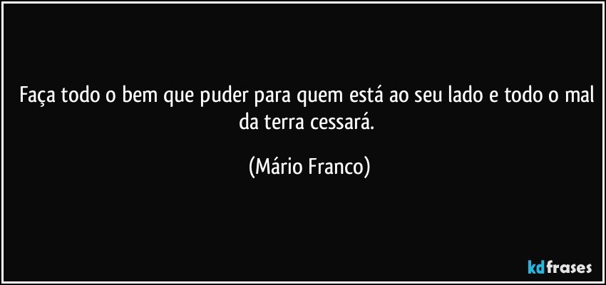 Faça todo o bem que puder para quem está ao seu lado e todo o mal da terra cessará. (Mário Franco)