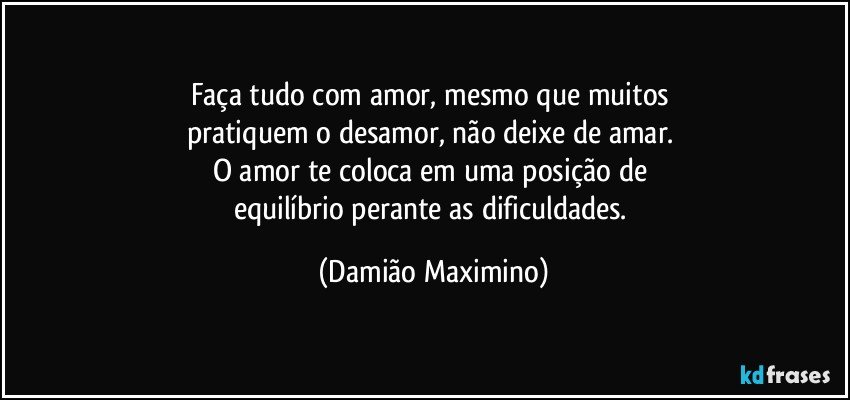 Faça tudo com amor, mesmo que muitos 
pratiquem o desamor, não deixe de amar. 
O amor te coloca em uma posição de 
equilíbrio perante as dificuldades. (Damião Maximino)