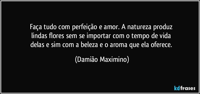 Faça tudo com perfeição e amor. A natureza produz 
lindas flores sem se importar com o tempo de vida 
delas e sim com a beleza e o aroma que ela oferece. (Damião Maximino)