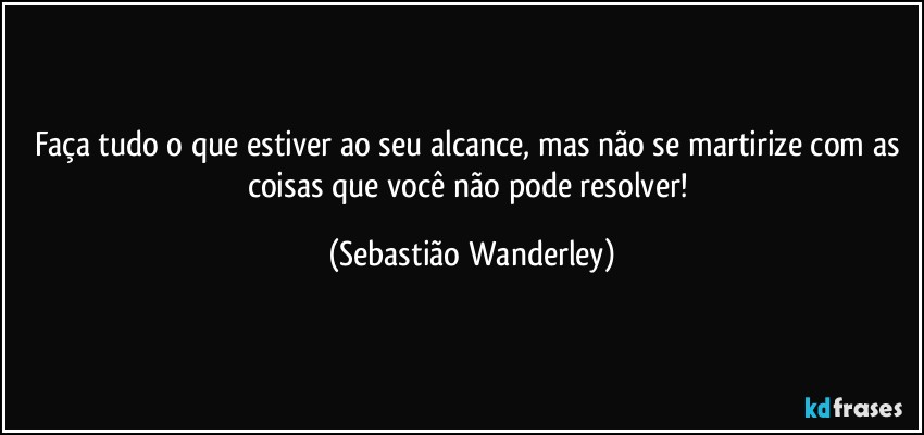 Faça tudo o que estiver ao seu alcance, mas não se martirize com as coisas que você não pode resolver! (Sebastião Wanderley)