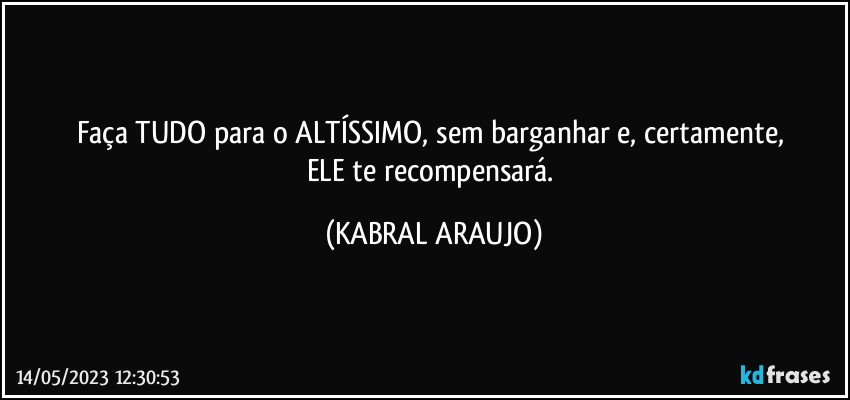 Faça TUDO para o ALTÍSSIMO, sem barganhar e, certamente, 
ELE te recompensará. (KABRAL ARAUJO)