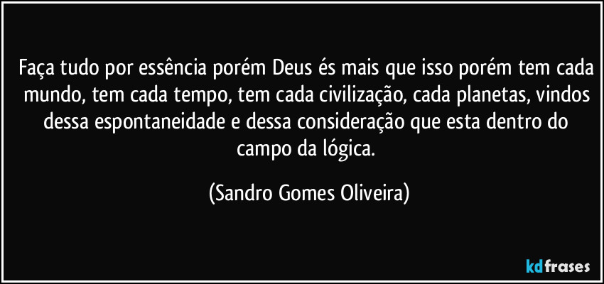 Faça tudo por essência porém Deus és mais que isso porém tem cada mundo, tem cada tempo, tem cada civilização, cada planetas,  vindos dessa espontaneidade e dessa consideração que esta dentro do campo da lógica. (Sandro Gomes Oliveira)