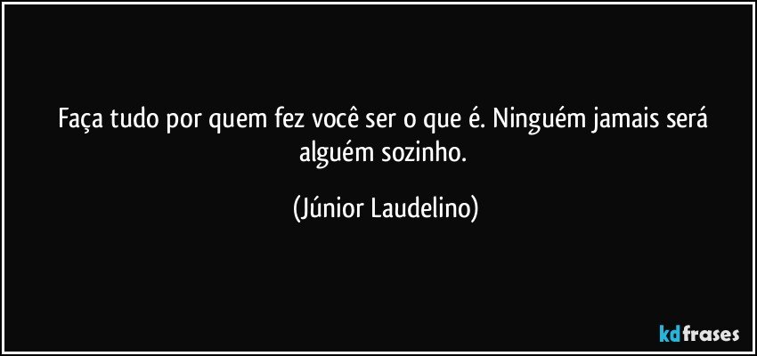 Faça tudo por quem fez você ser o que é. Ninguém jamais será alguém sozinho. (Júnior Laudelino)