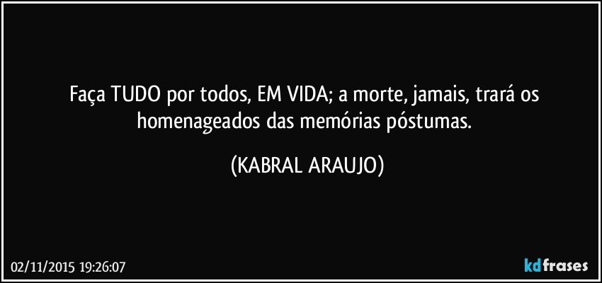 Faça TUDO por todos, EM VIDA; a morte, jamais, trará os homenageados das memórias póstumas. (KABRAL ARAUJO)