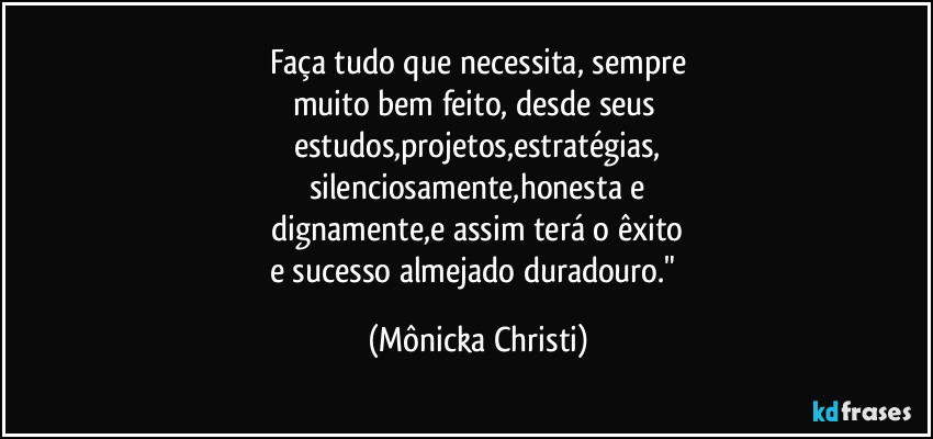 Faça tudo que necessita, sempre
muito bem feito, desde seus 
estudos,projetos,estratégias,
silenciosamente,honesta e
 dignamente,e assim terá o êxito 
e sucesso almejado duradouro." (Mônicka Christi)