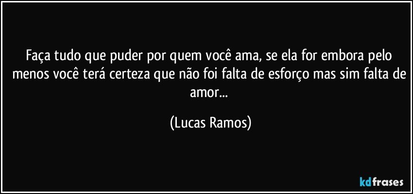 Faça tudo que puder por quem você ama, se ela for embora pelo menos você terá certeza que não foi falta de esforço mas sim falta de amor... (Lucas Ramos)