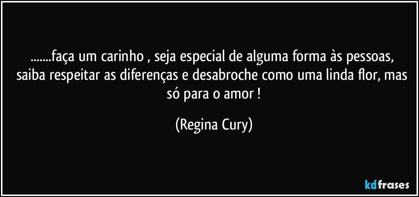 ...faça um carinho , seja  especial de alguma forma  às  pessoas,  saiba respeitar as diferenças e desabroche  como uma linda flor, mas    só  para o amor ! (Regina Cury)