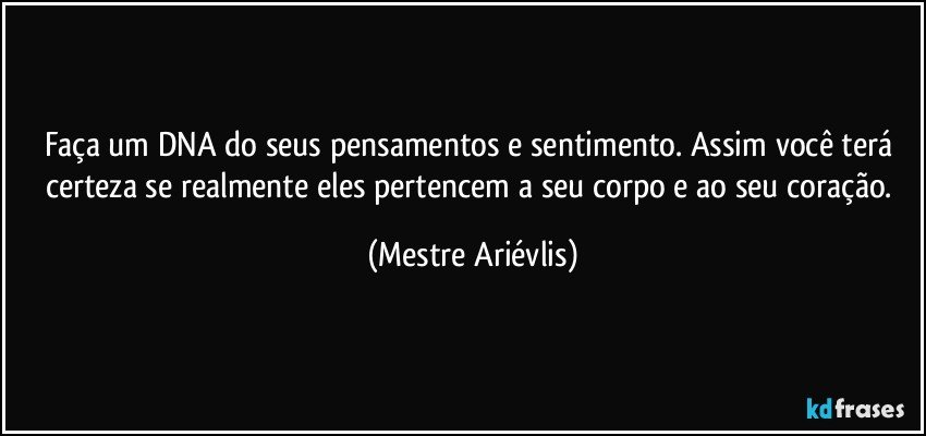 Faça um DNA do seus pensamentos e sentimento. Assim você terá certeza se realmente eles pertencem a seu corpo e ao seu coração. (Mestre Ariévlis)