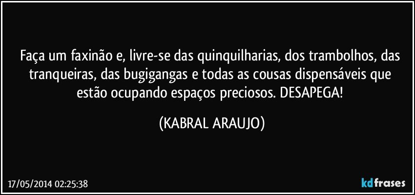 Faça um faxinão e, livre-se das quinquilharias, dos trambolhos, das tranqueiras, das bugigangas e todas as cousas dispensáveis que estão ocupando espaços preciosos. DESAPEGA! (KABRAL ARAUJO)