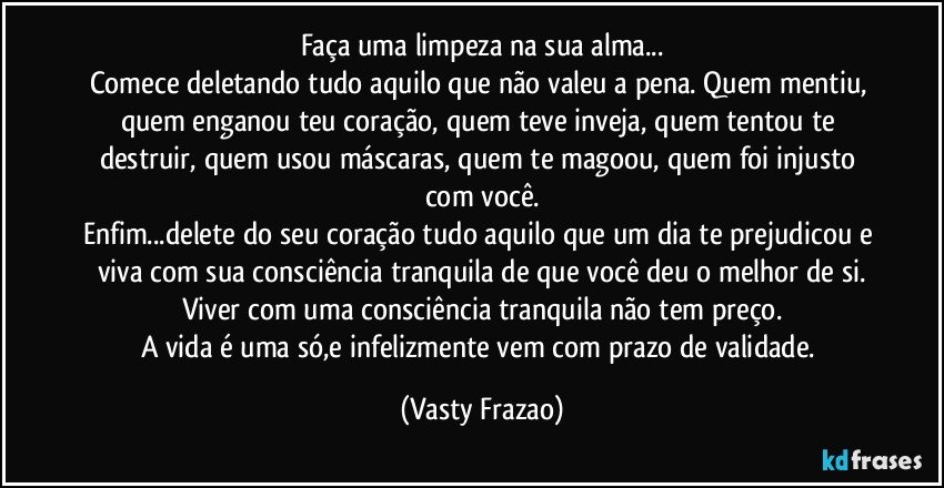 Faça uma limpeza na sua alma...
Comece deletando tudo aquilo que não valeu a pena. Quem mentiu, quem enganou teu coração, quem teve inveja, quem tentou te destruir, quem usou máscaras, quem te magoou, quem foi injusto com você.
Enfim...delete do seu coração tudo aquilo que um dia te prejudicou e viva com sua consciência tranquila de que você deu o melhor de si.
Viver com uma consciência tranquila não tem preço.
A vida é uma só,e infelizmente vem com prazo de validade. (Vasty Frazao)