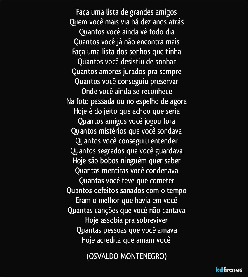 Faça uma lista de grandes amigos
Quem você mais via há dez anos atrás
Quantos você ainda vê todo dia
Quantos você já não encontra mais
Faça uma lista dos sonhos que tinha
Quantos você desistiu de sonhar
Quantos amores jurados pra sempre
Quantos você conseguiu preservar
Onde você ainda se reconhece
Na foto passada ou no espelho de agora
Hoje é do jeito que achou que seria
Quantos amigos você jogou fora
Quantos mistérios que você sondava
Quantos você conseguiu entender
Quantos segredos que você guardava
Hoje são bobos ninguém quer saber
Quantas mentiras você condenava
Quantas você teve que cometer
Quantos defeitos sanados com o tempo
Eram o melhor que havia em você
Quantas canções que você não cantava
Hoje assobia pra sobreviver
Quantas pessoas que você amava
Hoje acredita que amam você (OSVALDO MONTENEGRO)