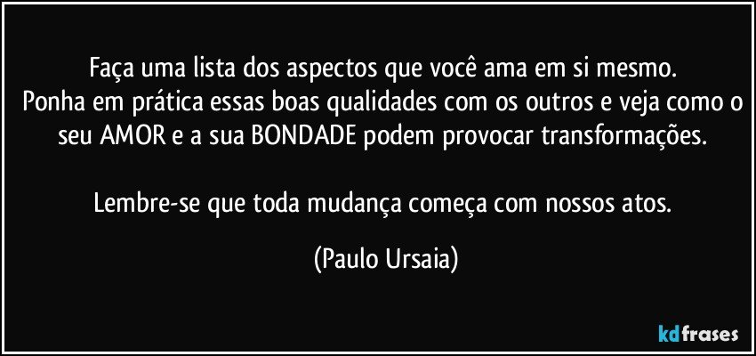 Faça uma lista dos aspectos que você ama em si mesmo. 
Ponha em prática essas boas qualidades com os outros e veja como o seu AMOR e a sua BONDADE podem provocar transformações. 

Lembre-se que toda mudança começa com nossos atos. (Paulo Ursaia)