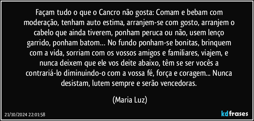 Façam tudo o que o Cancro não gosta: Comam e bebam com moderação, tenham auto estima, arranjem-se com gosto, arranjem o cabelo que ainda tiverem, ponham peruca ou não, usem lenço garrido, ponham batom… No fundo ponham-se bonitas,  brinquem com a vida, sorriam com os vossos amigos e familiares, viajem, e nunca deixem que ele vos deite abaixo, têm se ser vocês a contrariá-lo diminuindo-o com a vossa fé, força  e coragem... Nunca desistam, lutem sempre e serão vencedoras. (Maria Luz)