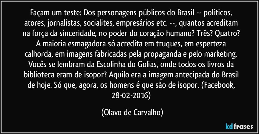 Façam um teste: Dos personagens públicos do Brasil -- políticos, atores, jornalistas, socialites, empresários etc. --, quantos acreditam na força da sinceridade, no poder do coração humano? Três? Quatro? A maioria esmagadora só acredita em truques, em esperteza calhorda, em imagens fabricadas pela propaganda e pelo marketing. Vocês se lembram da Escolinha do Golias, onde todos os livros da biblioteca eram de isopor? Aquilo era a imagem antecipada do Brasil de hoje. Só que, agora, os homens é que são de isopor. (Facebook, 28-02-2016) (Olavo de Carvalho)