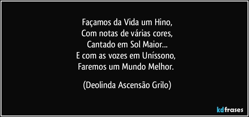 Façamos da Vida um Hino,
Com notas de várias cores,
Cantado em Sol Maior...
E com as vozes em Uníssono, 
Faremos um Mundo Melhor. (Deolinda Ascensão Grilo)