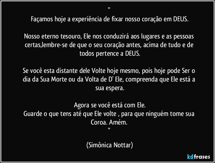 " 
Façamos hoje a experiência de fixar nosso coração em DEUS.

Nosso eterno tesouro, Ele nos conduzirá aos lugares e as pessoas certas,lembre-se de que o seu coração antes, acima de tudo e de todos pertence a DEUS.

Se você esta distante dele Volte hoje mesmo, pois hoje pode Ser o dia da Sua Morte ou da Volta de D' Ele, compreenda que Ele está a sua espera.

Agora se você está com Ele.
Guarde o que tens até que Ele volte , para que ninguém tome sua Coroa. Amém. 
" (Simônica Nottar)