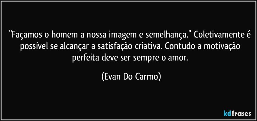 "Façamos o homem a nossa imagem e semelhança." Coletivamente é possível se alcançar a satisfação criativa. Contudo a motivação perfeita deve ser sempre o amor. (Evan Do Carmo)