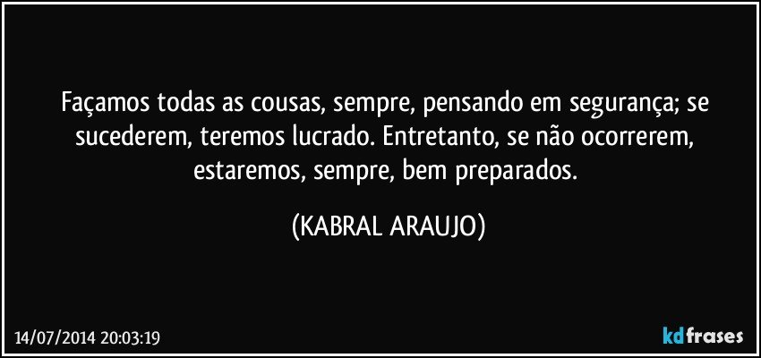 Façamos todas as cousas, sempre, pensando em segurança; se sucederem, teremos lucrado. Entretanto, se não ocorrerem, estaremos, sempre, bem preparados. (KABRAL ARAUJO)