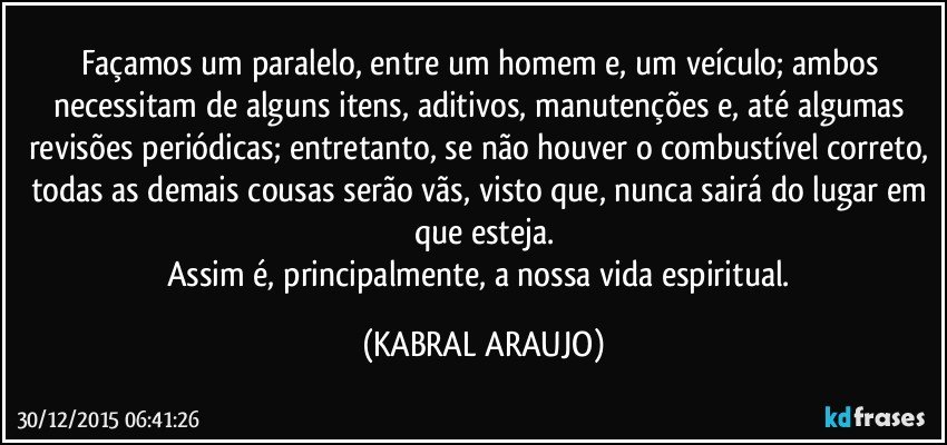 Façamos um paralelo, entre um homem e, um veículo; ambos necessitam de alguns itens, aditivos, manutenções e, até algumas revisões periódicas; entretanto, se não houver o combustível correto, todas as demais cousas serão vãs, visto que, nunca sairá do lugar em que esteja.
Assim é, principalmente, a nossa vida espiritual. (KABRAL ARAUJO)